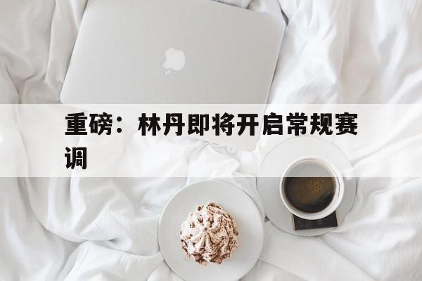 重磅：林丹即将开启常规赛调(羽坛名将林丹主动承认发球失误)|多宝体育官方网站